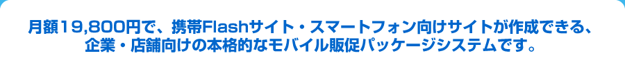 月額19,800円で、携帯Flashサイト・スマートフォン向けサイトが作成できる、企業・店舗向けの本格的なモバイル販促パッケージシステムです。