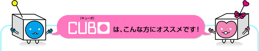 CUBO（キューボ）は、こんな方にオススメです！